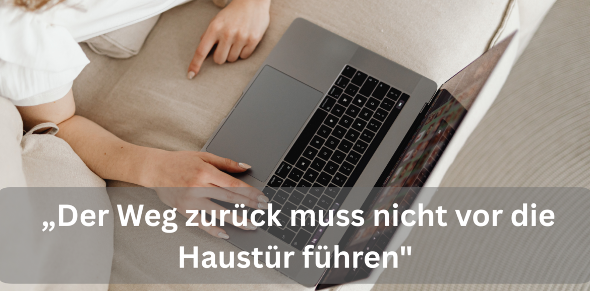 Laptop auf einem Tisch, Hände tippen auf der Tastatur, im Bild der Satz: Der Weg zurück muss nicht vor die Haustür führen.
